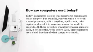 How are computers used today?
Today, computers do jobs that used to be complicated
much simpler. For example, you can write a letter in
a word processor, edit it anytime, spell check, print
copies, and send it to someone across the world in
seconds. All these activities would have taken someone
days, if not months, to do before. Also, these examples
are a small fraction of what computers can do.
 
