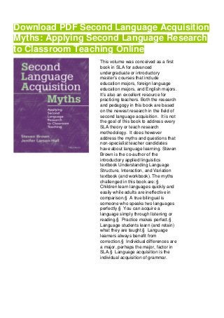 Download PDF Second Language Acquisition
Myths: Applying Second Language Research
to Classroom Teaching Online
This volume was conceived as a first
book in SLA for advanced
undergraduate or introductory
master’s courses that include
education majors, foreign language
education majors, and English majors.
It’s also an excellent resource for
practicing teachers. Both the research
and pedagogy in this book are based
on the newest research in the field of
second language acquisition. It is not
the goal of this book to address every
SLA theory or teach research
methodology. It does however
address the myths and questions that
non-specialist teacher candidates
have about language learning. Steven
Brown is the co-author of the
introductory applied linguistics
textbook Understanding Language
Structure, Interaction, and Variation
textbook (and workbook). The myths
challenged in this book are: §
Children learn languages quickly and
easily while adults are ineffective in
comparison.§ A true bilingual is
someone who speaks two languages
perfectly.§ You can acquire a
language simply through listening or
reading.§ Practice makes perfect.§
Language students learn (and retain)
what they are taught.§ Language
learners always benefit from
correction.§ Individual differences are
a major, perhaps the major, factor in
SLA.§ Language acquisition is the
individual acquisition of grammar.
 