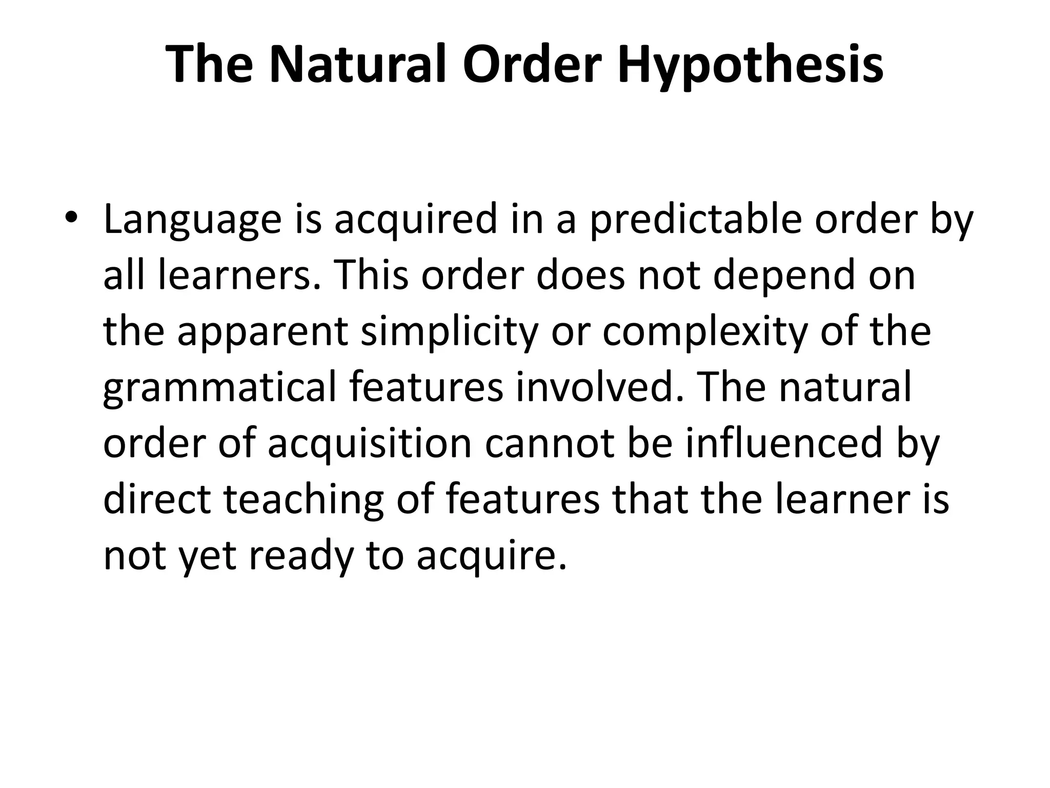 The Natural Order Hypothesis
• Language is acquired in a predictable order by
all learners. This order does not depend on
the apparent simplicity or complexity of the
grammatical features involved. The natural
order of acquisition cannot be influenced by
direct teaching of features that the learner is
not yet ready to acquire.
 