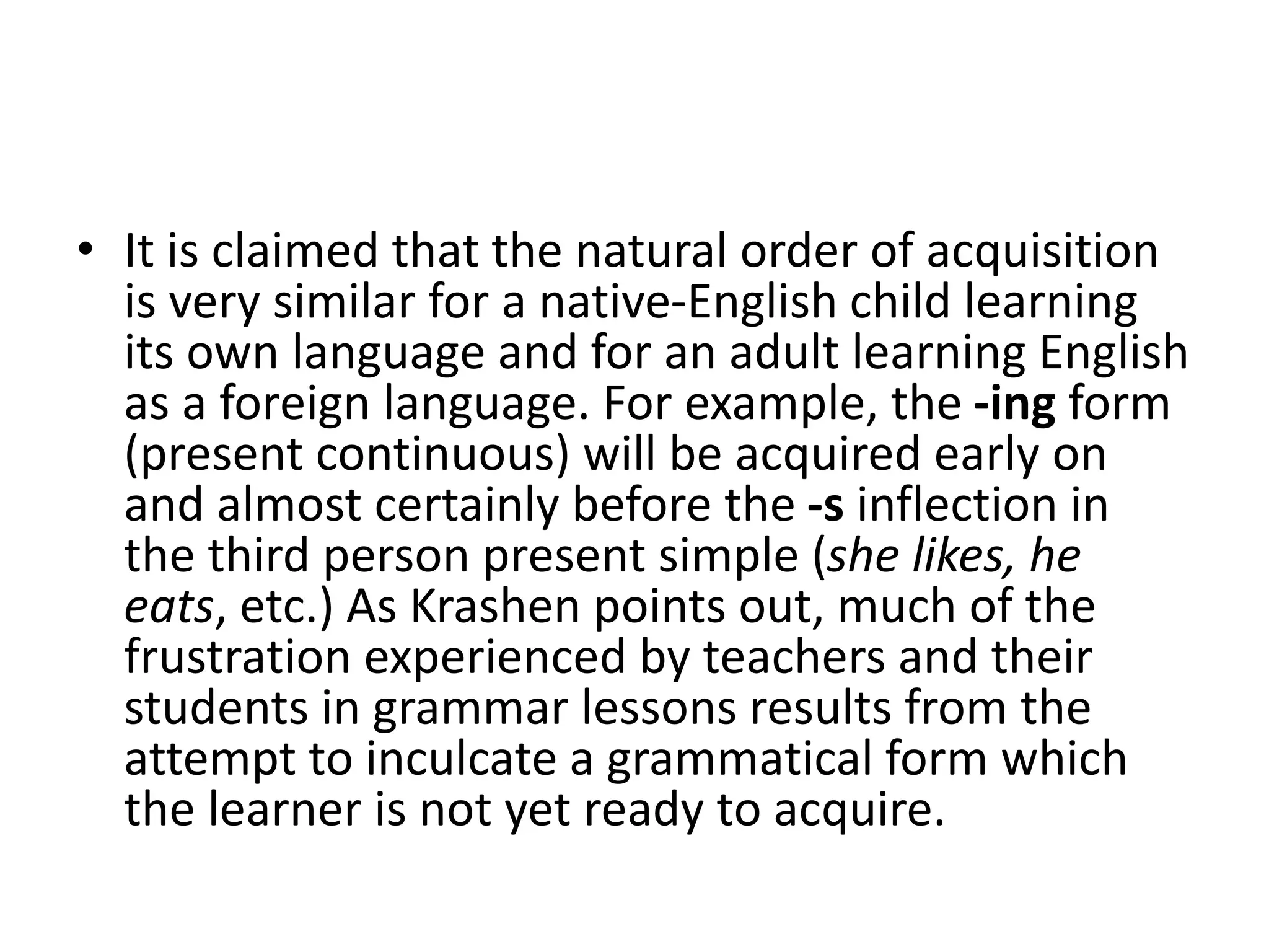 • It is claimed that the natural order of acquisition
is very similar for a native-English child learning
its own language and for an adult learning English
as a foreign language. For example, the -ing form
(present continuous) will be acquired early on
and almost certainly before the -s inflection in
the third person present simple (she likes, he
eats, etc.) As Krashen points out, much of the
frustration experienced by teachers and their
students in grammar lessons results from the
attempt to inculcate a grammatical form which
the learner is not yet ready to acquire.
 