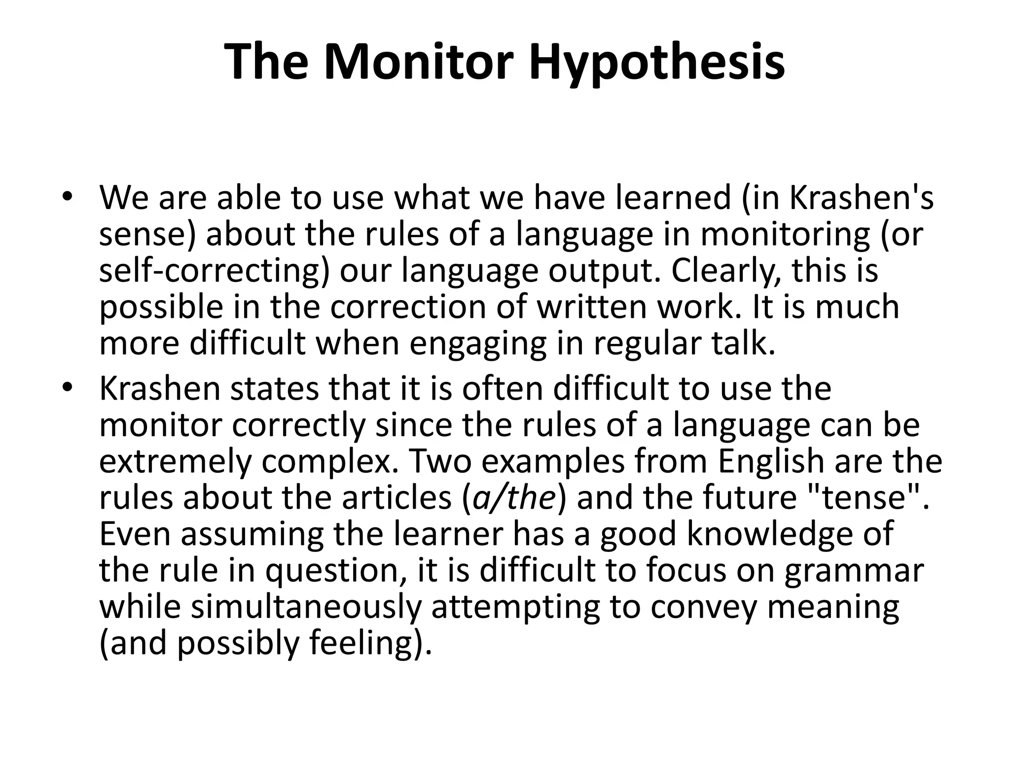 The Monitor Hypothesis
• We are able to use what we have learned (in Krashen's
sense) about the rules of a language in monitoring (or
self-correcting) our language output. Clearly, this is
possible in the correction of written work. It is much
more difficult when engaging in regular talk.
• Krashen states that it is often difficult to use the
monitor correctly since the rules of a language can be
extremely complex. Two examples from English are the
rules about the articles (a/the) and the future "tense".
Even assuming the learner has a good knowledge of
the rule in question, it is difficult to focus on grammar
while simultaneously attempting to convey meaning
(and possibly feeling).
 