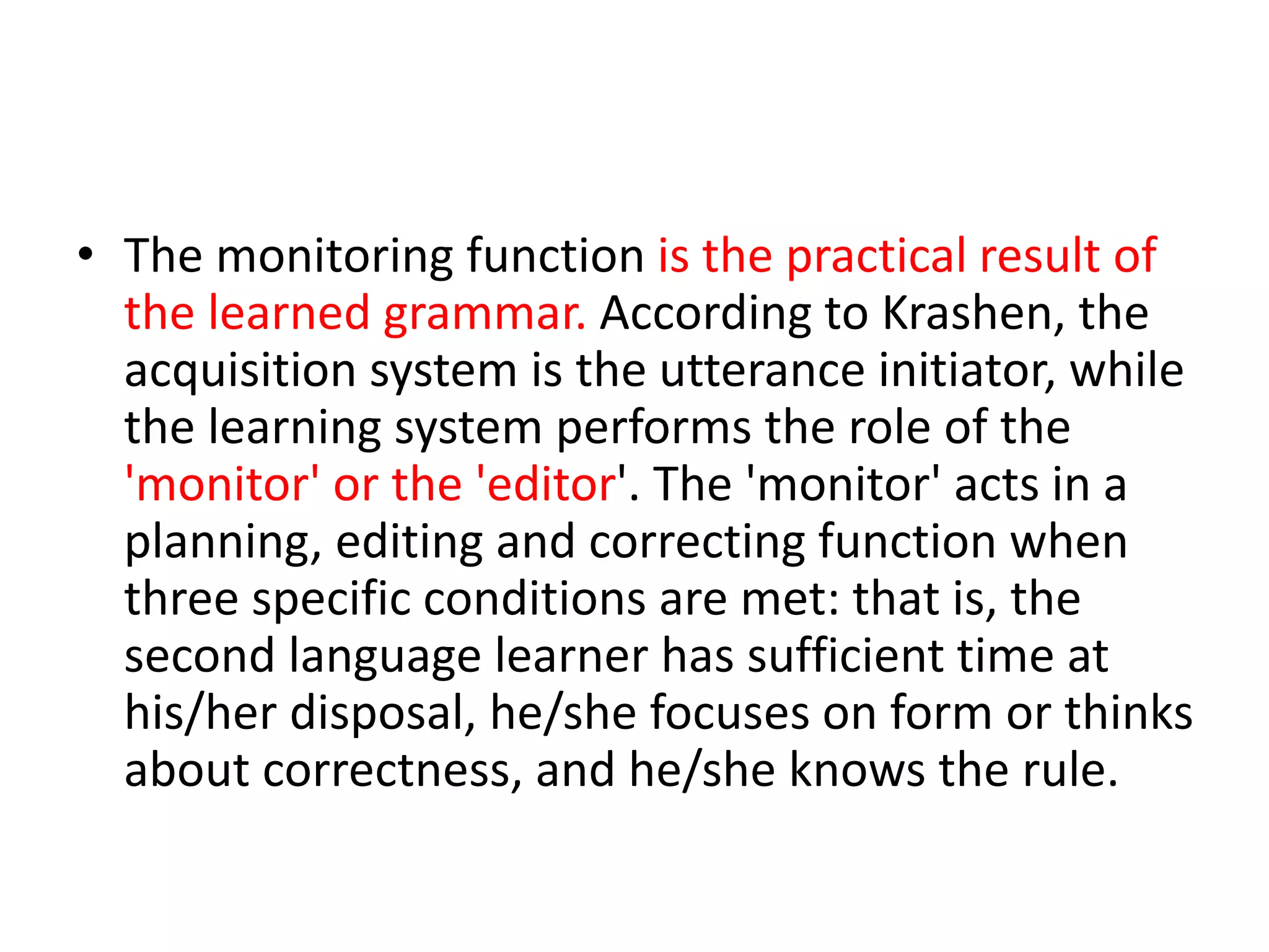 • The monitoring function is the practical result of
the learned grammar. According to Krashen, the
acquisition system is the utterance initiator, while
the learning system performs the role of the
'monitor' or the 'editor'. The 'monitor' acts in a
planning, editing and correcting function when
three specific conditions are met: that is, the
second language learner has sufficient time at
his/her disposal, he/she focuses on form or thinks
about correctness, and he/she knows the rule.
 