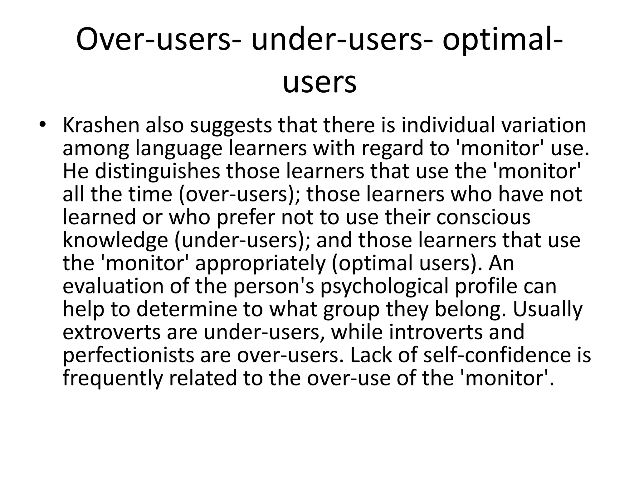 Over-users- under-users- optimal-
users
• Krashen also suggests that there is individual variation
among language learners with regard to 'monitor' use.
He distinguishes those learners that use the 'monitor'
all the time (over-users); those learners who have not
learned or who prefer not to use their conscious
knowledge (under-users); and those learners that use
the 'monitor' appropriately (optimal users). An
evaluation of the person's psychological profile can
help to determine to what group they belong. Usually
extroverts are under-users, while introverts and
perfectionists are over-users. Lack of self-confidence is
frequently related to the over-use of the 'monitor'.
 