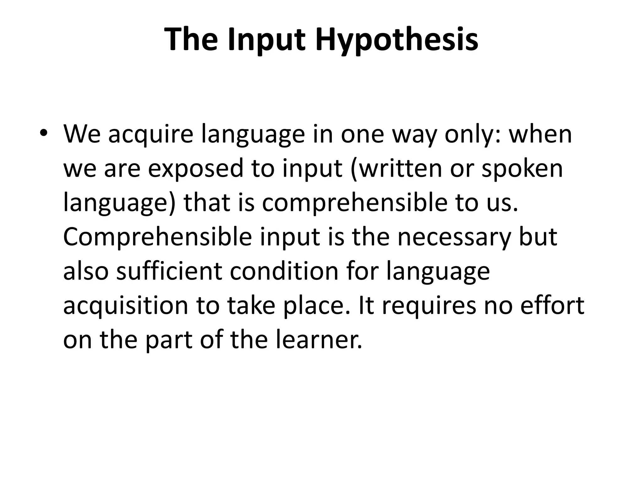 The Input Hypothesis
• We acquire language in one way only: when
we are exposed to input (written or spoken
language) that is comprehensible to us.
Comprehensible input is the necessary but
also sufficient condition for language
acquisition to take place. It requires no effort
on the part of the learner.
 
