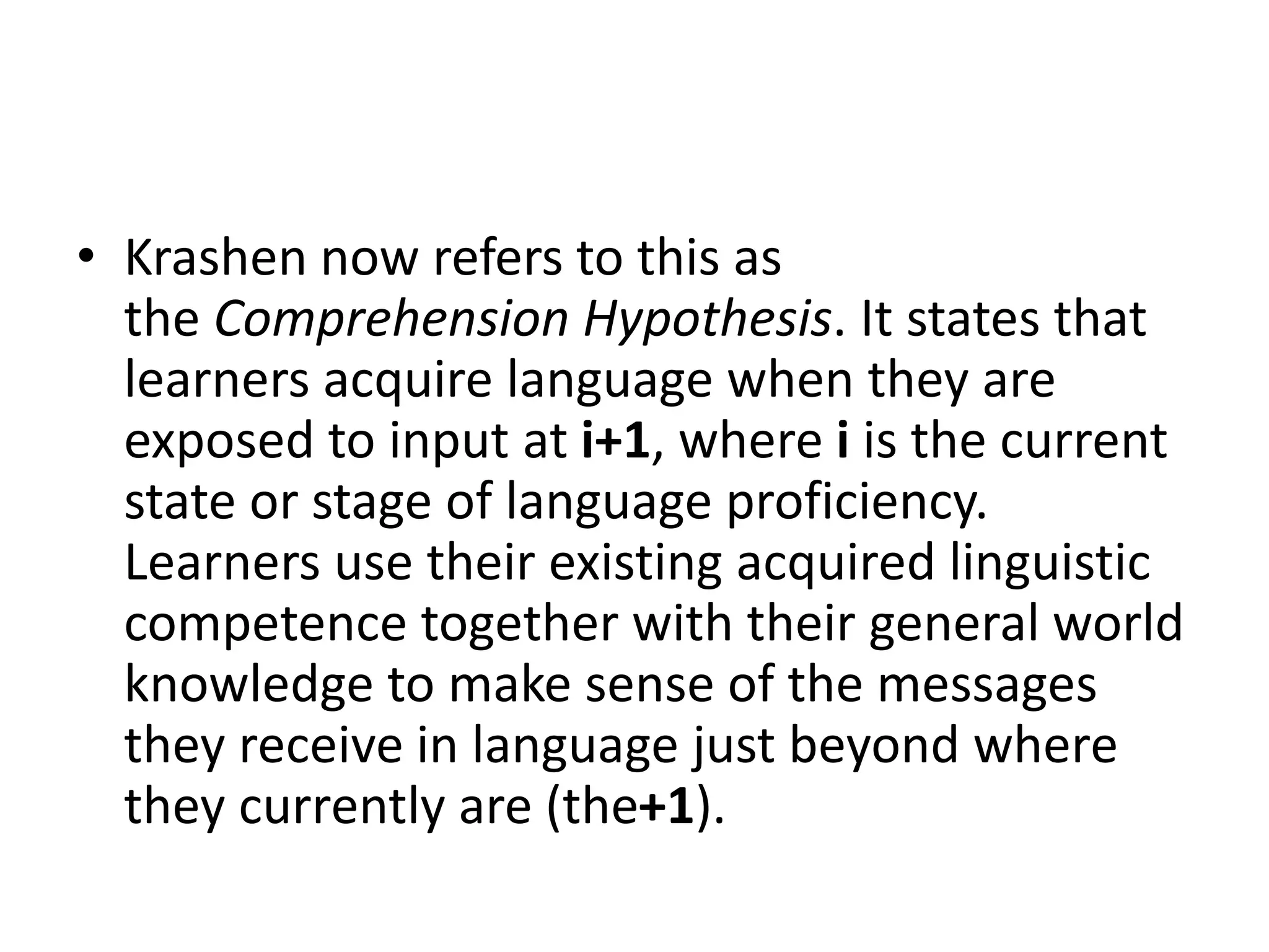 • Krashen now refers to this as
the Comprehension Hypothesis. It states that
learners acquire language when they are
exposed to input at i+1, where i is the current
state or stage of language proficiency.
Learners use their existing acquired linguistic
competence together with their general world
knowledge to make sense of the messages
they receive in language just beyond where
they currently are (the+1).
 