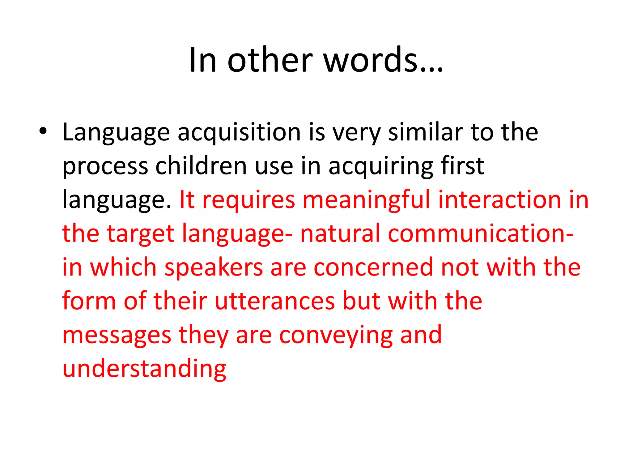 In other words…
• Language acquisition is very similar to the
process children use in acquiring first
language. It requires meaningful interaction in
the target language- natural communication-
in which speakers are concerned not with the
form of their utterances but with the
messages they are conveying and
understanding
 