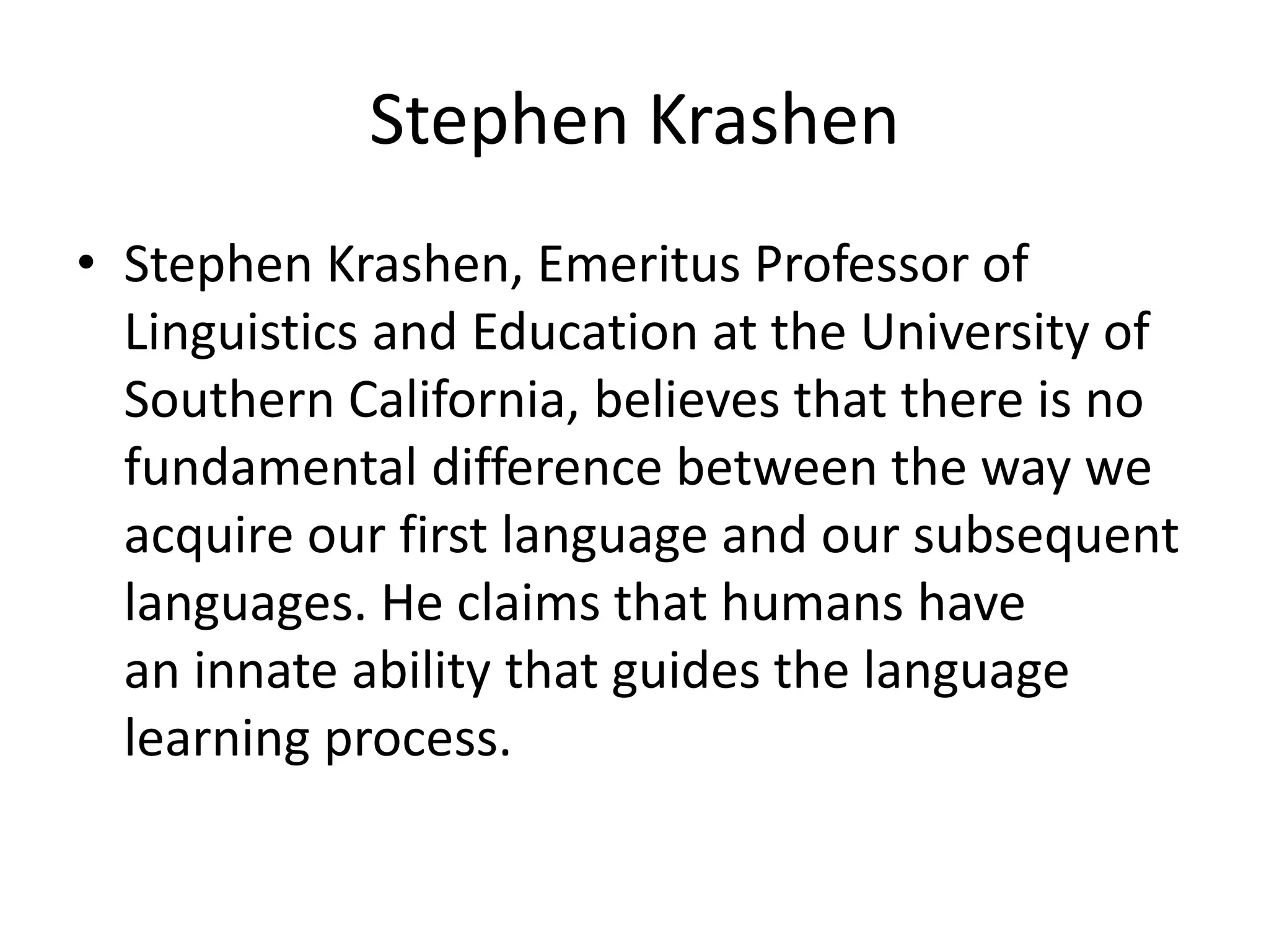 Stephen Krashen
• Stephen Krashen, Emeritus Professor of
Linguistics and Education at the University of
Southern California, believes that there is no
fundamental difference between the way we
acquire our first language and our subsequent
languages. He claims that humans have
an innate ability that guides the language
learning process.
 