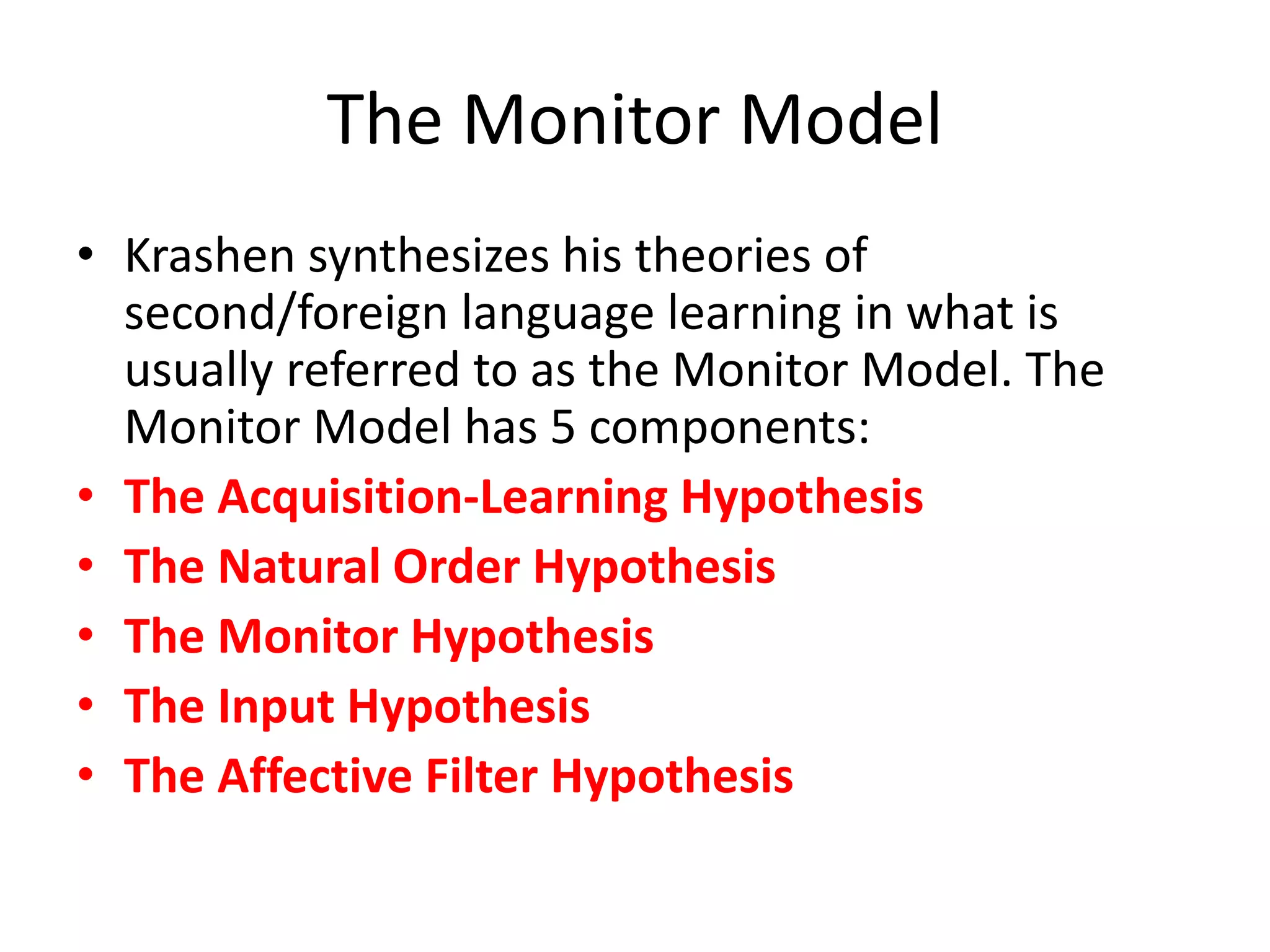 The Monitor Model
• Krashen synthesizes his theories of
second/foreign language learning in what is
usually referred to as the Monitor Model. The
Monitor Model has 5 components:
• The Acquisition-Learning Hypothesis
• The Natural Order Hypothesis
• The Monitor Hypothesis
• The Input Hypothesis
• The Affective Filter Hypothesis
 
