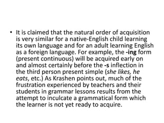 • It is claimed that the natural order of acquisition
is very similar for a native-English child learning
its own language and for an adult learning English
as a foreign language. For example, the -ing form
(present continuous) will be acquired early on
and almost certainly before the -s inflection in
the third person present simple (she likes, he
eats, etc.) As Krashen points out, much of the
frustration experienced by teachers and their
students in grammar lessons results from the
attempt to inculcate a grammatical form which
the learner is not yet ready to acquire.
 