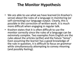 The Monitor Hypothesis
• We are able to use what we have learned (in Krashen's
sense) about the rules of a language in monitoring (or
self-correcting) our language output. Clearly, this is
possible in the correction of written work. It is much
more difficult when engaging in regular talk.
• Krashen states that it is often difficult to use the
monitor correctly since the rules of a language can be
extremely complex. Two examples from English are the
rules about the articles (a/the) and the future "tense".
Even assuming the learner has a good knowledge of
the rule in question, it is difficult to focus on grammar
while simultaneously attempting to convey meaning
(and possibly feeling).
 
