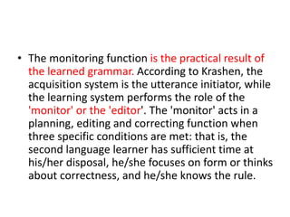 • The monitoring function is the practical result of
the learned grammar. According to Krashen, the
acquisition system is the utterance initiator, while
the learning system performs the role of the
'monitor' or the 'editor'. The 'monitor' acts in a
planning, editing and correcting function when
three specific conditions are met: that is, the
second language learner has sufficient time at
his/her disposal, he/she focuses on form or thinks
about correctness, and he/she knows the rule.
 