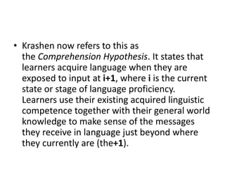 • Krashen now refers to this as
the Comprehension Hypothesis. It states that
learners acquire language when they are
exposed to input at i+1, where i is the current
state or stage of language proficiency.
Learners use their existing acquired linguistic
competence together with their general world
knowledge to make sense of the messages
they receive in language just beyond where
they currently are (the+1).
 