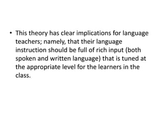 • This theory has clear implications for language
teachers; namely, that their language
instruction should be full of rich input (both
spoken and written language) that is tuned at
the appropriate level for the learners in the
class.
 