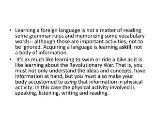 • Learning a foreign language is not a matter of reading
some grammar rules and memorizing some vocabulary
words-- although those are important activities, not to
be ignored. Acquiring a language is learning askill, not
a body of information.
• It's as much like learning to swim or ride a bike as it is
like learning about the Revolutionary War. That is, you
must not only understand the ideas and concepts, have
information at hand, but you must also make your
body accustomed to using that information in physical
activity: in this case the physical activity involved is
speaking, listening, writing and reading.
 