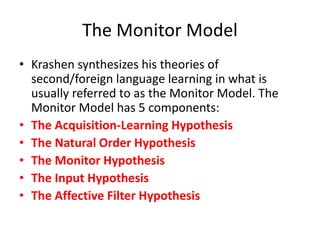 The Monitor Model
• Krashen synthesizes his theories of
second/foreign language learning in what is
usually referred to as the Monitor Model. The
Monitor Model has 5 components:
• The Acquisition-Learning Hypothesis
• The Natural Order Hypothesis
• The Monitor Hypothesis
• The Input Hypothesis
• The Affective Filter Hypothesis
 