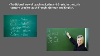  Traditional way of teaching Latin and Greek. In the 19th
century used to teach French, German and English.
 