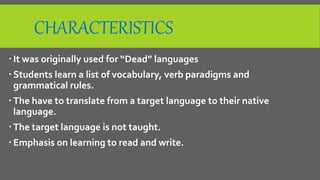 CHARACTERISTICS
 It was originally used for “Dead” languages
 Students learn a list of vocabulary, verb paradigms and
grammatical rules.
 The have to translate from a target language to their native
language.
 The target language is not taught.
 Emphasis on learning to read and write.
 