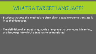 WHAT’S A TARGET LANGUAGE?
 Students that use this method are often given a text in order to translate it
in to their language.
 The definition of a target language is a language that someone is learning,
or a language into which a text has to be translated.
 