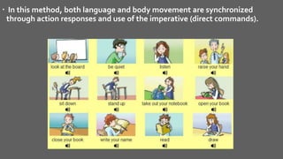 In this method, both language and body movement are synchronized
through action responses and use of the imperative (direct commands).
 