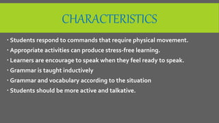 CHARACTERISTICS
 Students respond to commands that require physical movement.
 Appropriate activities can produce stress-free learning.
 Learners are encourage to speak when they feel ready to speak.
 Grammar is taught inductively
 Grammar and vocabulary according to the situation
 Students should be more active and talkative.
 