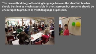This is a methodology of teaching language base on the idea that teacher
should be silent as much as possible in the classroom but students should be
encouraged to produce as much language as possible.
 