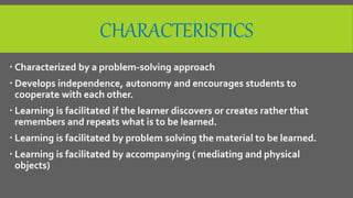 CHARACTERISTICS
 Characterized by a problem-solving approach
 Develops independence, autonomy and encourages students to
cooperate with each other.
 Learning is facilitated if the learner discovers or creates rather that
remembers and repeats what is to be learned.
 Learning is facilitated by problem solving the material to be learned.
 Learning is facilitated by accompanying ( mediating and physical
objects)
 