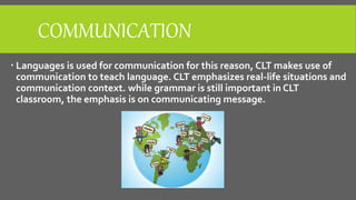 COMMUNICATION
 Languages is used for communication for this reason, CLT makes use of
communication to teach language. CLT emphasizes real-life situations and
communication context. while grammar is still important in CLT
classroom, the emphasis is on communicating message.
 