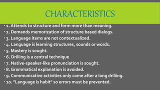 CHARACTERISTICS
 1. Attends to structure and form more than meaning.
 2. Demands memorization of structure based dialogs.
 3. Language ítems are not contextualized.
 4. Language is learning structures, sounds or words.
 5. Mastery is sought.
 6. Driliing is a central technique
 7. Native-speaker-like pronunciation is sought.
 8. Grammatical explanation is avoided.
 9. Communicative activities only come after a long driliing.
 10. "Language is habit" so errors must be prevented.
 