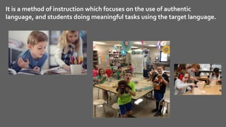 It is a method of instruction which focuses on the use of authentic
language, and students doing meaningful tasks using the target language.
 