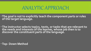 ANALYTIC APPROACH
The goal is not to explicitly teach the component parts or rules
of the target language.
The instructor selects topics, texts, or tasks that are relevant to
the needs and interests of the learner, whose job then is to
discover the constituent parts of the language.
Top- Down Method
 