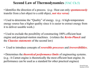 Second Law of Thermodynamics (YAC Ch.5)
• Identifies the direction of a process. (e.g.: Heat can only spontaneously
transfer from a hot object to a cold object, not vice versa)
• Used to determine the “Quality” of energy. (e.g.: A high-temperature
energy source has a higher quality since it is easier to extract energy from
it to deliver useable work.)
• Used to exclude the possibility of constructing 100% efficient heat
engine and perpetual-motion machines. (violates the Kevin-Planck and
the Clausius statements of the second law)
• Used to introduce concepts of reversible processes and irreversibilities.
• Determines the theoretical performance limits of engineering systems.
(e.g.: A Carnot engine is theoretically the most efficient heat engine; its
performance can be used as a standard for other practical engines)
Second-law.ppt
Modified 10/9/02
 