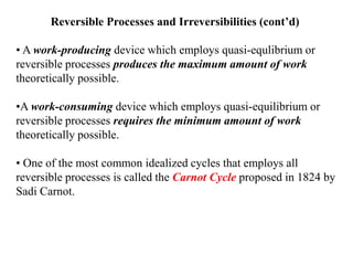 Reversible Processes and Irreversibilities (cont’d)
• A work-producing device which employs quasi-equlibrium or
reversible processes produces the maximum amount of work
theoretically possible.
•A work-consuming device which employs quasi-equilibrium or
reversible processes requires the minimum amount of work
theoretically possible.
• One of the most common idealized cycles that employs all
reversible processes is called the Carnot Cycle proposed in 1824 by
Sadi Carnot.
 