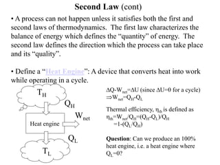Second Law (cont)
• A process can not happen unless it satisfies both the first and
second laws of thermodynamics. The first law characterizes the
balance of energy which defines the “quantity” of energy. The
second law defines the direction which the process can take place
and its “quality”.
• Define a “Heat Engine”: A device that converts heat into work
while operating in a cycle.
Heat engine
QH
QL
TH
TL
Wnet
DQ-Wnet=DU (since DU=0 for a cycle)
Wnet=QH-QL
Thermal efficiency, hth is defined as
hth=Wnet/QH=(QH-QL)/QH
=1-(QL/QH)
Question: Can we produce an 100%
heat engine, i.e. a heat engine where
QL=0?
 