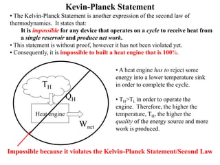 Kevin-Planck Statement
• The Kelvin-Planck Statement is another expression of the second law of
thermodynamics. It states that:
It is impossible for any device that operates on a cycle to receive heat from
a single reservoir and produce net work.
• This statement is without proof, however it has not been violated yet.
• Consequently, it is impossible to built a heat engine that is 100%.
Heat engine
QH
TH
Wnet
• A heat engine has to reject some
energy into a lower temperature sink
in order to complete the cycle.
• TH>TL in order to operate the
engine. Therefore, the higher the
temperature, TH, the higher the
quality of the energy source and more
work is produced.
Impossible because it violates the Kelvin-Planck Statement/Second Law
 