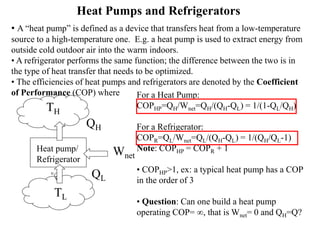 Heat Pumps and Refrigerators
• A “heat pump” is defined as a device that transfers heat from a low-temperature
source to a high-temperature one. E.g. a heat pump is used to extract energy from
outside cold outdoor air into the warm indoors.
• A refrigerator performs the same function; the difference between the two is in
the type of heat transfer that needs to be optimized.
• The efficiencies of heat pumps and refrigerators are denoted by the Coefficient
of Performance (COP) where
Heat pump/
Refrigerator
QH
QL
TH
TL
Wnet
For a Heat Pump:
COPHP=QH/Wnet=QH/(QH-QL) = 1/(1-QL/QH)
For a Refrigerator:
COPR=QL/Wnet=QL/(QH-QL) = 1/(QH/QL-1)
Note: COPHP = COPR + 1
• COPHP>1, ex: a typical heat pump has a COP
in the order of 3
• Question: Can one build a heat pump
operating COP= , that is Wnet= 0 and QH=Q?
 