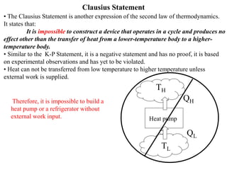 Clausius Statement
• The Clausius Statement is another expression of the second law of thermodynamics.
It states that:
It is impossible to construct a device that operates in a cycle and produces no
effect other than the transfer of heat from a lower-temperature body to a higher-
temperature body.
• Similar to the K-P Statement, it is a negative statement and has no proof, it is based
on experimental observations and has yet to be violated.
• Heat can not be transferred from low temperature to higher temperature unless
external work is supplied.
Heat pump
QH
QL
TH
TL
Therefore, it is impossible to build a
heat pump or a refrigerator without
external work input.
 
