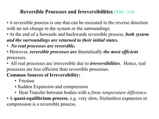 Reversible Processes and Irreversibilities (YAC: 5-6)
• A reversible process is one that can be executed in the reverse direction
with no net change in the system or the surroundings.
• At the end of a forwards and backwards reversible process, both system
and the surroundings are returned to their initial states.
• No real processes are reversible.
• However, reversible processes are theoretically the most efficient
processes.
• All real processes are irreversible due to irreversibilities. Hence, real
processes are less efficient than reversible processes.
Common Sources of Irreversibility:
• Friction
• Sudden Expansion and compression
• Heat Transfer between bodies with a finite temperature difference.
• A quasi-equilibrium process, e.g. very slow, frictionless expansion or
compression is a reversible process.
 