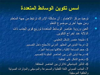 ‫أسس تكوين الوسائط المتعددة‬
 ‫توحيد مركز الهتمام : أن مشكلة الدراك ترتبط من جهة المتعلم‬                  ‫‪‬‬

                            ‫ومن جهة أرخرى موضوع التعلم .‬
   ‫العين ورؤية عناصر الوسائط المتعددة توزيع قوى الجذب ذات‬                   ‫‪‬‬

                                    ‫الدللة عند إرخراج التكوين.‬
                                       ‫1- طبيعة عنصر الشكل التعليمي.‬
              ‫2- درجة التباين في المظهر المرئي للسطح دارخل التصميم.‬
                         ‫3- حجم المساحة الكلية وعلقتها بمساحة الجزء.‬
                     ‫4- درجة تباين اللون بين العناصر المكوتنة للتصميم.‬
                                           ‫5- وضع الشكل على الخلفية.‬
                      ‫6 - التأثير الديناميكي للتزان بين العناصر المختلفة.‬
‫7 - الجاتنب الصوتي اللغة اللفظية والمسموعة والموسيقى والمؤثرات الصوتية‬
                                                      ‫والخلفية الموسيقية.‬
 