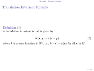 Kernels Kernel Families
Translation Invariant Kernels
Deﬁnition 1.5
A translation invariant kernel is given by
K(x, y) = k(x − y) (3)
where k is a even function in Rn, i.e., k(−x) = k(x) for all x in Rn.
11 / 28
 