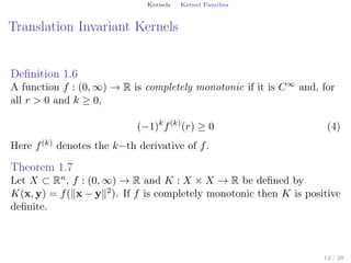 Kernels Kernel Families
Translation Invariant Kernels
Deﬁnition 1.6
A function f : (0, ∞) → R is completely monotonic if it is C∞ and, for
all r > 0 and k ≥ 0,
(−1)k
f(k)
(r) ≥ 0 (4)
Here f(k) denotes the k−th derivative of f.
Theorem 1.7
Let X ⊂ Rn, f : (0, ∞) → R and K : X × X → R be deﬁned by
K(x, y) = f(∥x − y∥2). If f is completely monotonic then K is positive
deﬁnite.
12 / 28
 