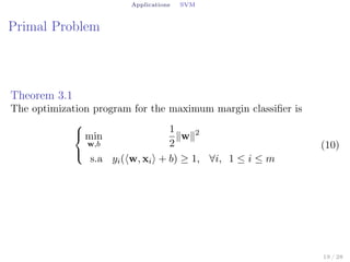 Applications SVM
Primal Problem
Theorem 3.1
The optimization program for the maximum margin classiﬁer is



min
w,b
1
2
∥w∥2
s.a yi(⟨w, xi⟩ + b) ≥ 1, ∀i, 1 ≤ i ≤ m
(10)
19 / 28
 