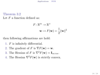 Applications SVM
Theorem 3.2
Let F a function deﬁned as:
F : Rm
→ R+
w → F(w) =
1
2
∥w∥2
then following aﬃrmations are hold:
1. F is inﬁnitely diﬀerential.
2. The gradient of F is ∇F(w) = w.
3. The Hessian of F is ∇2F(w) = Im×m.
4. The Hessian ∇2F(w) is strictly convex.
20 / 28
 