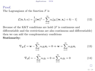 Applications SVM
Proof.
The Lagrangianx of the function F is
L(x, b, α) =
1
2
∥w∥2
−
m∑
i=1
αi[yi(⟨w, xi⟩ + b) − 1] (12)
Because of the KKT conditions are hold (F is continuous and
diﬀerentiable and the restrictions are also continuous and diﬀerentiable)
then we can add the complementary conditions
Stationarity:
∇wL = w −
m∑
i=1
αiyixi = 0 ⇒ w =
m∑
i=1
αiyixi (13)
∇bL = −
m∑
i=1
αiyi = 0 ⇒
m∑
i=1
αiyi = 0 (14)
22 / 28
 
