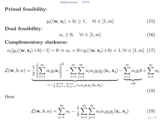 Applications SVM
Primal feasibility:
yi(⟨w, xi⟩ + b) ≥ 1, ∀i ∈ [1, m] (15)
Dual feasibility:
αi ≥ 0, ∀i ∈ [1, m] (16)
Complementary slackness:
αi[yi(⟨w, xi⟩+b)−1] = 0 ⇒ αi = 0∨yi(⟨w, xi⟩+b) = 1, ∀i ∈ [1, m] (17)
L(w, b, α) =
1
2
m∑
i=1
αiyixi
2
−
m∑
i=1
m∑
j=1
αiαjyiyj⟨xi, xj⟩
=− 1
2
∑m
i=1
∑m
j=1 αiαjyiyj⟨xi,xj⟩
−
m∑
i=1
αiyib
=0
+
m∑
i=1
αi
(18)
then
L(w, b, α) =
m∑
i=1
αi −
1
2
m∑
i=1
m∑
j=1
αiαjyiyj⟨xi, xj⟩ (19)
23 / 28
 