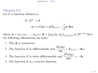 Applications SVM
Theorem 3.4
Let G a function deﬁned as:
G: Rm
→ R
α → G(α) = αt
Im×m −
1
2
αt
Aα
where α = (α1, α2, . . . , αm) y A = [yiyj⟨xi, xj⟩]1≤i,j≤m in Rm×m then
the following aﬃrmations are hold:
1. The A is symmetric.
2. The function G is diﬀerentiable and
∂G(α)
∂α
= Im×m − Aα.
3. The function G is twice diﬀerentiable and
∂2G(α)
∂α2
= −A.
4. The function G is a concave function.
24 / 28
 