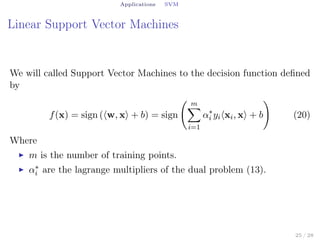 Applications SVM
Linear Support Vector Machines
We will called Support Vector Machines to the decision function deﬁned
by
f(x) = sign (⟨w, x⟩ + b) = sign
( m∑
i=1
α∗
i yi⟨xi, x⟩ + b
)
(20)
Where
▶ m is the number of training points.
▶ α∗
i are the lagrange multipliers of the dual problem (13).
25 / 28
 