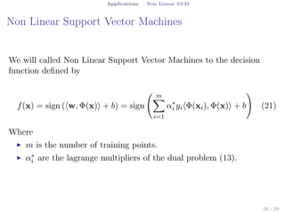 Applications Non Linear SVM
Non Linear Support Vector Machines
We will called Non Linear Support Vector Machines to the decision
function deﬁned by
f(x) = sign (⟨w, Φ(x)⟩ + b) = sign
( m∑
i=1
α∗
i yi⟨Φ(xi), Φ(x)⟩ + b
)
(21)
Where
▶ m is the number of training points.
▶ α∗
i are the lagrange multipliers of the dual problem (13).
26 / 28
 