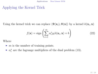 Applications Non Linear SVM
Applying the Kernel Trick
Using the kernel trick we can replace ⟨Φ(xi), Φ(x)⟩ by a kernel k(xi, x)
f(x) = sign
( m∑
i=1
α∗
i yik(xi, x) + b
)
(22)
Where
▶ m is the number of training points.
▶ α∗
i are the lagrange multipliers of the dual problem (13).
27 / 28
 