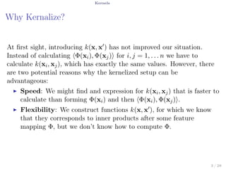 Kernels
Why Kernalize?
At ﬁrst sight, introducing k(x, x′) has not improved our situation.
Instead of calculating ⟨Φ(xi), Φ(xj)⟩ for i, j = 1, . . . n we have to
calculate k(xi, xj), which has exactly the same values. However, there
are two potential reasons why the kernelized setup can be
advantageous:
▶ Speed: We might ﬁnd and expression for k(xi, xj) that is faster to
calculate than forming Φ(xi) and then ⟨Φ(xi), Φ(xj)⟩.
▶ Flexibility: We construct functions k(x, x′), for which we know
that they corresponds to inner products after some feature
mapping Φ, but we don’t know how to compute Φ.
3 / 28
 