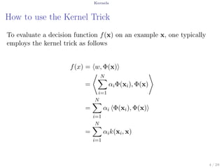 Kernels
How to use the Kernel Trick
To evaluate a decision function f(x) on an example x, one typically
employs the kernel trick as follows
f(x) = ⟨w, Φ(x)⟩
=
⟨ N∑
i=1
αiΦ(xi), Φ(x)
⟩
=
N∑
i=1
αi ⟨Φ(xi), Φ(x)⟩
=
N∑
i=1
αik(xi, x)
4 / 28
 
